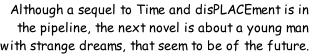 Although a sequel to Time and disPLACEment is in the pipeline, the next novel is about a young man with strange dreams, that seem to be of the future.